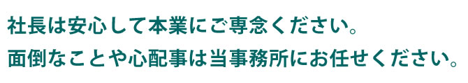 社長は安心して本業にご専念ください。面倒なことや心配事は当事務所にお任せください。